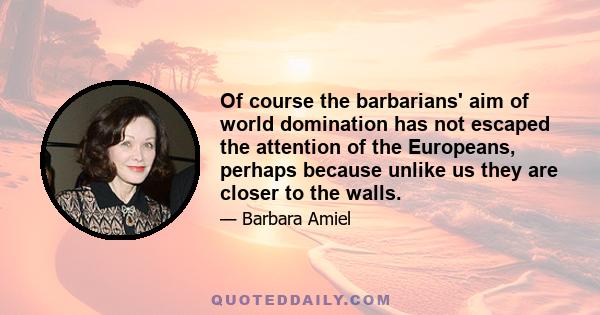 Of course the barbarians' aim of world domination has not escaped the attention of the Europeans, perhaps because unlike us they are closer to the walls.