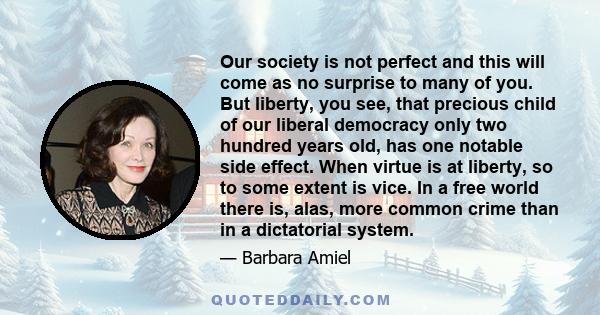 Our society is not perfect and this will come as no surprise to many of you. But liberty, you see, that precious child of our liberal democracy only two hundred years old, has one notable side effect. When virtue is at