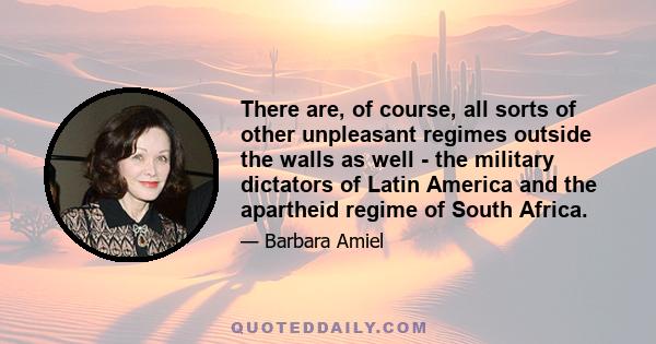 There are, of course, all sorts of other unpleasant regimes outside the walls as well - the military dictators of Latin America and the apartheid regime of South Africa.