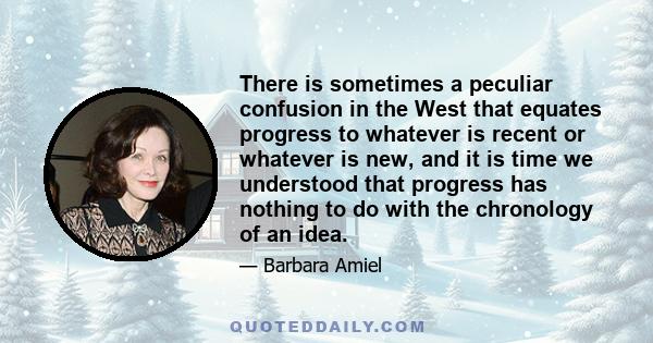 There is sometimes a peculiar confusion in the West that equates progress to whatever is recent or whatever is new, and it is time we understood that progress has nothing to do with the chronology of an idea.