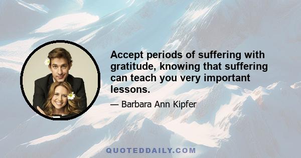 Accept periods of suffering with gratitude, knowing that suffering can teach you very important lessons.