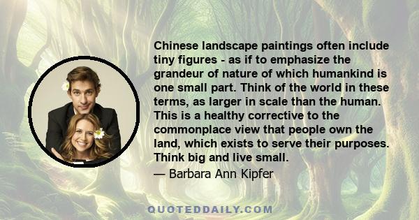 Chinese landscape paintings often include tiny figures - as if to emphasize the grandeur of nature of which humankind is one small part. Think of the world in these terms, as larger in scale than the human. This is a