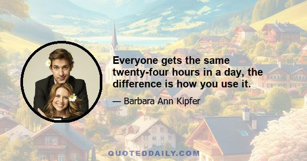 Everyone gets the same twenty-four hours in a day, the difference is how you use it.