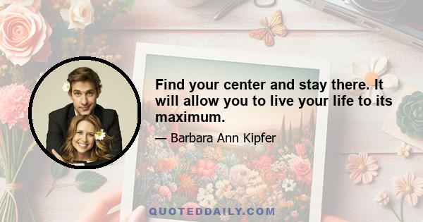 Find your center and stay there. It will allow you to live your life to its maximum.