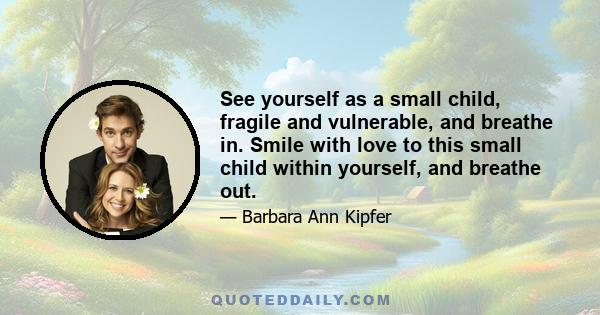 See yourself as a small child, fragile and vulnerable, and breathe in. Smile with love to this small child within yourself, and breathe out.