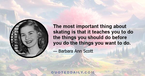 The most important thing about skating is that it teaches you to do the things you should do before you do the things you want to do.