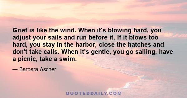 Grief is like the wind. When it's blowing hard, you adjust your sails and run before it. If it blows too hard, you stay in the harbor, close the hatches and don't take calls. When it's gentle, you go sailing, have a