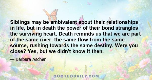 Siblings may be ambivalent about their relationships in life, but in death the power of their bond strangles the surviving heart. Death reminds us that we are part of the same river, the same flow from the same source,