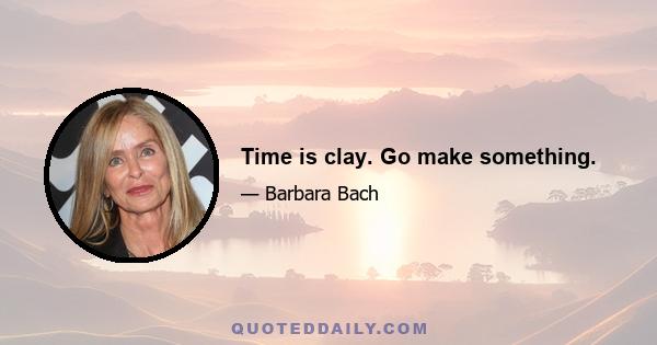 Time is clay. Go make something.