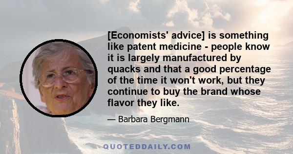 [Economists' advice] is something like patent medicine - people know it is largely manufactured by quacks and that a good percentage of the time it won't work, but they continue to buy the brand whose flavor they like.