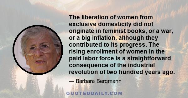 The liberation of women from exclusive domesticity did not originate in feminist books, or a war, or a big inflation, although they contributed to its progress. The rising enrollment of women in the paid labor force is