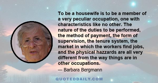 To be a housewife is to be a member of a very peculiar occupation, one with characteristics like no other. The nature of the duties to be performed, the method of payment, the form of supervision, the tenure system, the 