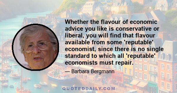 Whether the flavour of economic advice you like is conservative or liberal, you will find that flavour available from some 'reputable' economist, since there is no single standard to which all 'reputable' economists