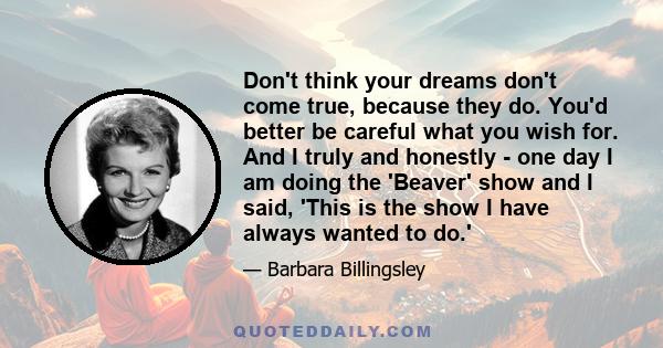 Don't think your dreams don't come true, because they do. You'd better be careful what you wish for. And I truly and honestly - one day I am doing the 'Beaver' show and I said, 'This is the show I have always wanted to