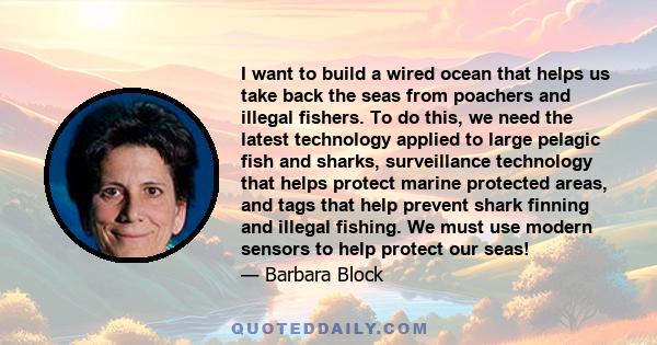 I want to build a wired ocean that helps us take back the seas from poachers and illegal fishers. To do this, we need the latest technology applied to large pelagic fish and sharks, surveillance technology that helps