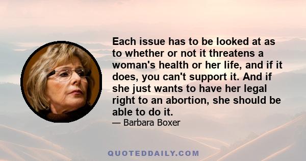 Each issue has to be looked at as to whether or not it threatens a woman's health or her life, and if it does, you can't support it. And if she just wants to have her legal right to an abortion, she should be able to do 