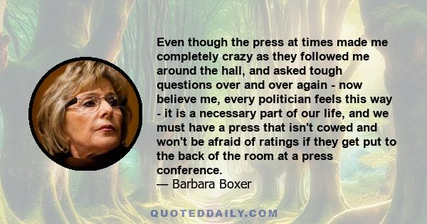 Even though the press at times made me completely crazy as they followed me around the hall, and asked tough questions over and over again - now believe me, every politician feels this way - it is a necessary part of