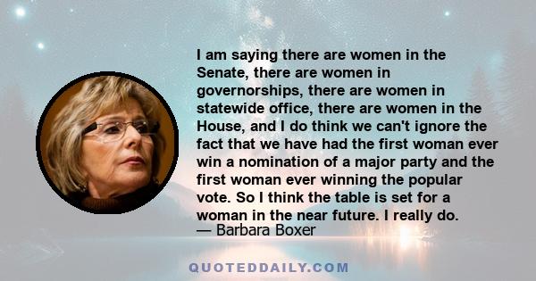 I am saying there are women in the Senate, there are women in governorships, there are women in statewide office, there are women in the House, and I do think we can't ignore the fact that we have had the first woman