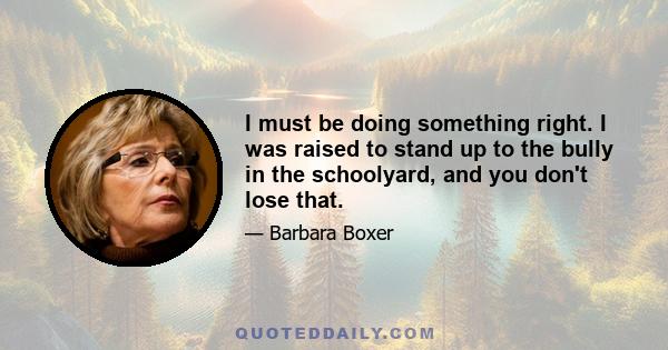 I must be doing something right. I was raised to stand up to the bully in the schoolyard, and you don't lose that.