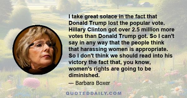 I take great solace in the fact that Donald Trump lost the popular vote. Hillary Clinton got over 2.5 million more votes than Donald Trump got. So I can't say in any way that the people think that harassing women is