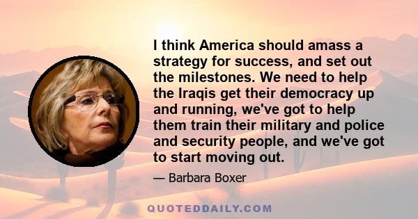 I think America should amass a strategy for success, and set out the milestones. We need to help the Iraqis get their democracy up and running, we've got to help them train their military and police and security people, 