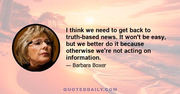 I think we need to get back to truth-based news. It won't be easy, but we better do it because otherwise we're not acting on information.