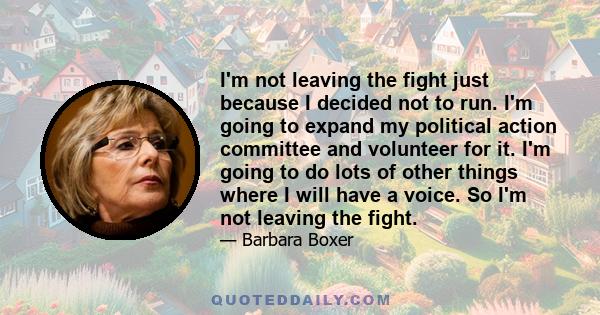 I'm not leaving the fight just because I decided not to run. I'm going to expand my political action committee and volunteer for it. I'm going to do lots of other things where I will have a voice. So I'm not leaving the 