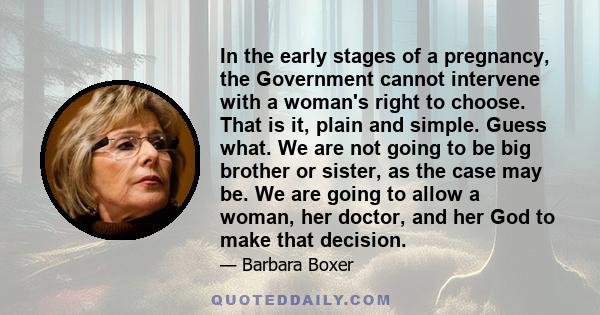 In the early stages of a pregnancy, the Government cannot intervene with a woman's right to choose. That is it, plain and simple. Guess what. We are not going to be big brother or sister, as the case may be. We are