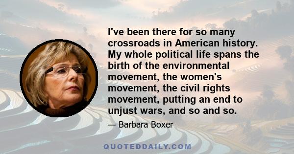 I've been there for so many crossroads in American history. My whole political life spans the birth of the environmental movement, the women's movement, the civil rights movement, putting an end to unjust wars, and so