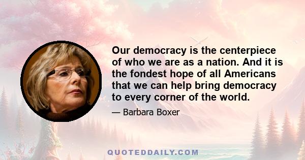 Our democracy is the centerpiece of who we are as a nation. And it is the fondest hope of all Americans that we can help bring democracy to every corner of the world.