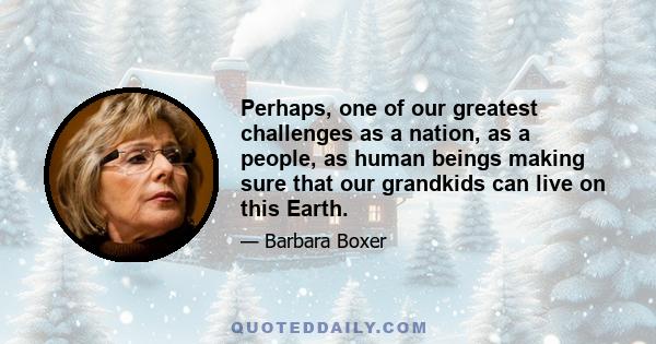 Perhaps, one of our greatest challenges as a nation, as a people, as human beings making sure that our grandkids can live on this Earth.