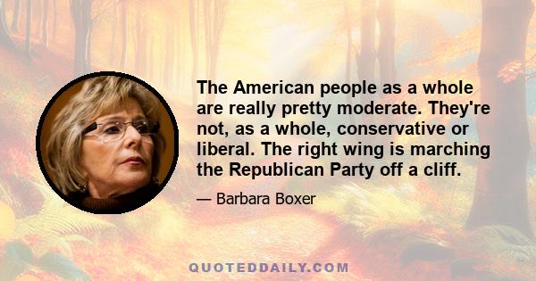 The American people as a whole are really pretty moderate. They're not, as a whole, conservative or liberal. The right wing is marching the Republican Party off a cliff.