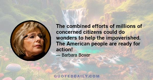The combined efforts of millions of concerned citizens could do wonders to help the impoverished. The American people are ready for action!