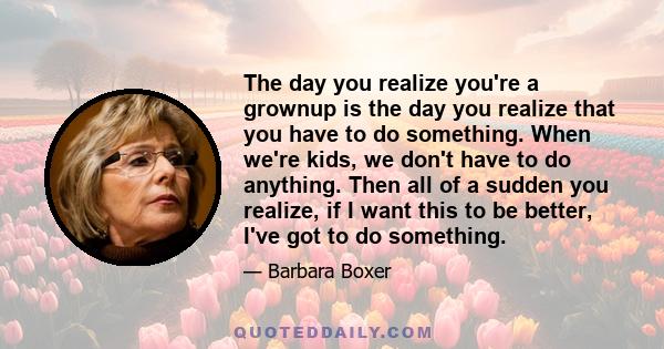 The day you realize you're a grownup is the day you realize that you have to do something. When we're kids, we don't have to do anything. Then all of a sudden you realize, if I want this to be better, I've got to do