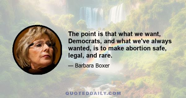 The point is that what we want, Democrats, and what we've always wanted, is to make abortion safe, legal, and rare.