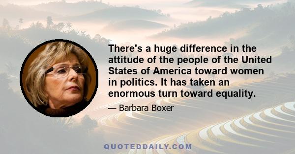 There's a huge difference in the attitude of the people of the United States of America toward women in politics. It has taken an enormous turn toward equality.