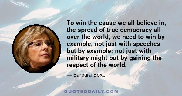 To win the cause we all believe in, the spread of true democracy all over the world, we need to win by example, not just with speeches but by example; not just with military might but by gaining the respect of the world.