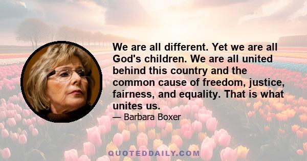 We are all different. Yet we are all God's children. We are all united behind this country and the common cause of freedom, justice, fairness, and equality. That is what unites us.