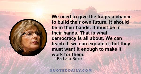 We need to give the Iraqis a chance to build their own future. It should be in their hands. It must be in their hands. That is what democracy is all about. We can teach it, we can explain it, but they must want it