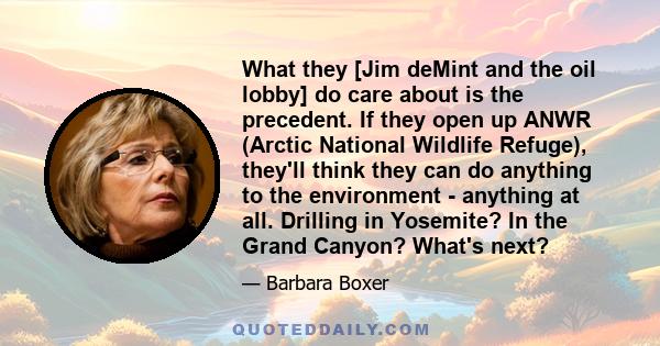 What they [Jim deMint and the oil lobby] do care about is the precedent. If they open up ANWR (Arctic National Wildlife Refuge), they'll think they can do anything to the environment - anything at all. Drilling in