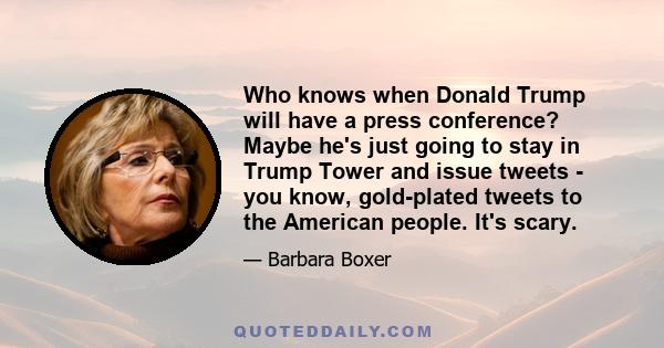 Who knows when Donald Trump will have a press conference? Maybe he's just going to stay in Trump Tower and issue tweets - you know, gold-plated tweets to the American people. It's scary.