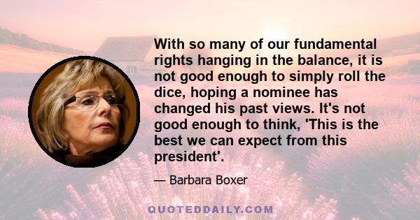 With so many of our fundamental rights hanging in the balance, it is not good enough to simply roll the dice, hoping a nominee has changed his past views. It's not good enough to think, 'This is the best we can expect