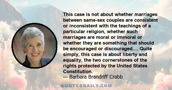 This case is not about whether marriages between same-sex couples are consistent or inconsistent with the teachings of a particular religion, whether such marriages are moral or immoral or whether they are something