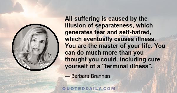 All suffering is caused by the illusion of separateness, which generates fear and self-hatred, which eventually causes illness. You are the master of your life. You can do much more than you thought you could, including 