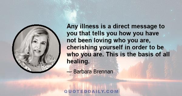 Any illness is a direct message to you that tells you how you have not been loving who you are, cherishing yourself in order to be who you are. This is the basis of all healing.