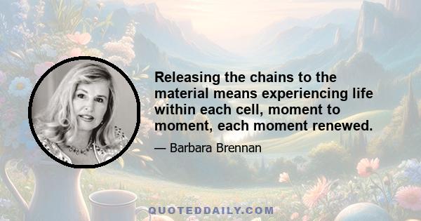 Releasing the chains to the material means experiencing life within each cell, moment to moment, each moment renewed.