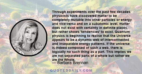 Through experiments over the past few decades physicists have discovered matter to be completely mutable into other particles or energy and vice-versa and on a subatomic level, matter does not exist with certainty in