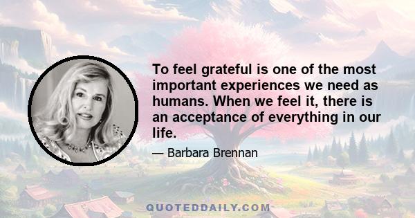 To feel grateful is one of the most important experiences we need as humans. When we feel it, there is an acceptance of everything in our life.