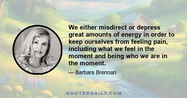 We either misdirect or depress great amounts of energy in order to keep ourselves from feeling pain, including what we feel in the moment and being who we are in the moment.