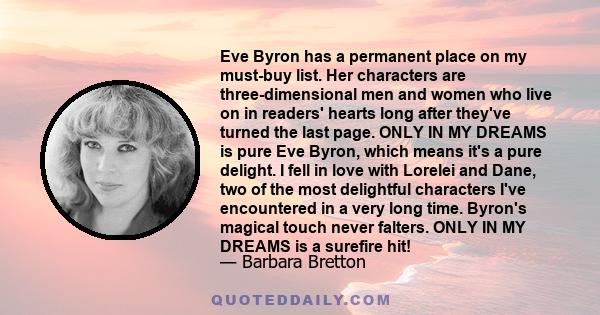 Eve Byron has a permanent place on my must-buy list. Her characters are three-dimensional men and women who live on in readers' hearts long after they've turned the last page. ONLY IN MY DREAMS is pure Eve Byron, which